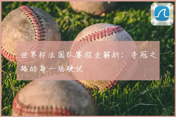 世界杯法国队赛程全解析：夺冠之路的每一场硬仗