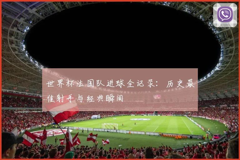 世界杯法国队进球全记录：历史最佳射手与经典瞬间