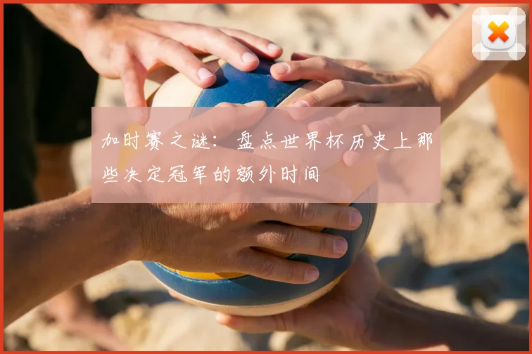 加时赛之谜：盘点世界杯历史上那些决定冠军的额外时间