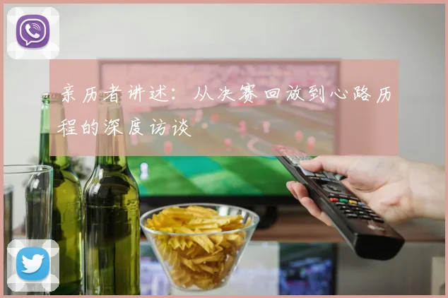 亲历者讲述：从决赛回放到心路历程的深度访谈