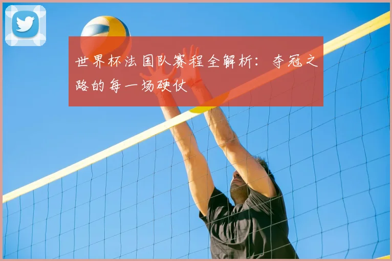 世界杯法国队赛程全解析：夺冠之路的每一场硬仗