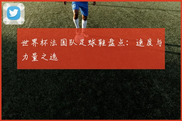 世界杯法国队足球鞋盘点：速度与力量之选