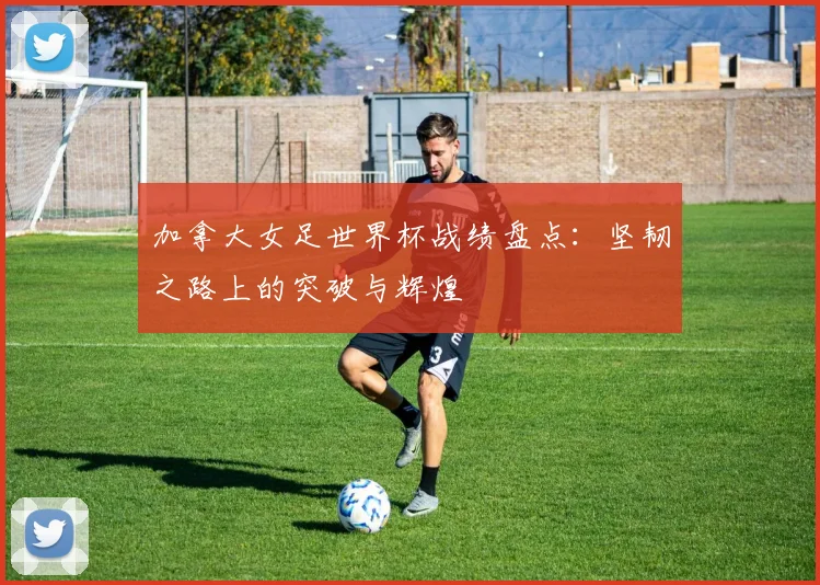 加拿大女足世界杯战绩盘点：坚韧之路上的突破与辉煌