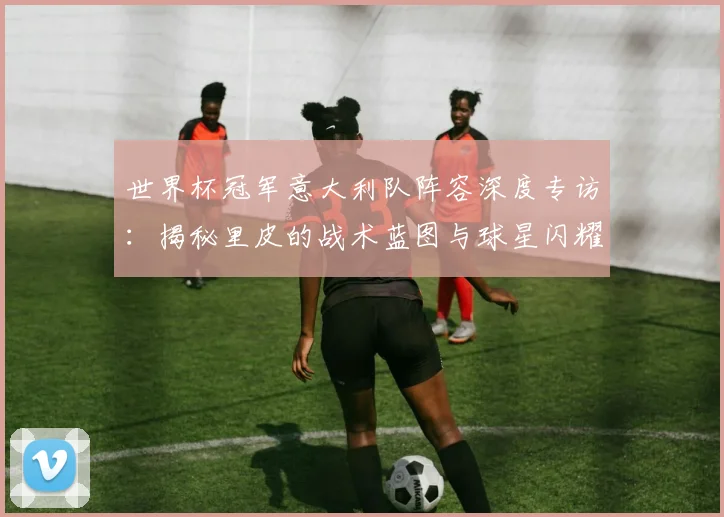世界杯冠军意大利队阵容深度专访：揭秘里皮的战术蓝图与球星闪耀时刻