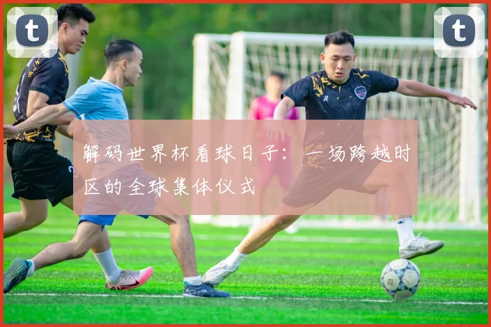 解码世界杯看球日子：一场跨越时区的全球集体仪式