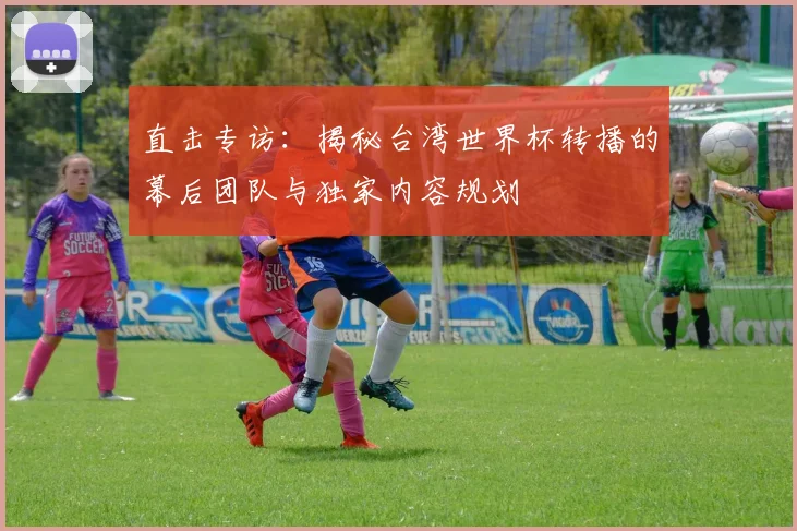 直击专访：揭秘台湾世界杯转播的幕后团队与独家内容规划