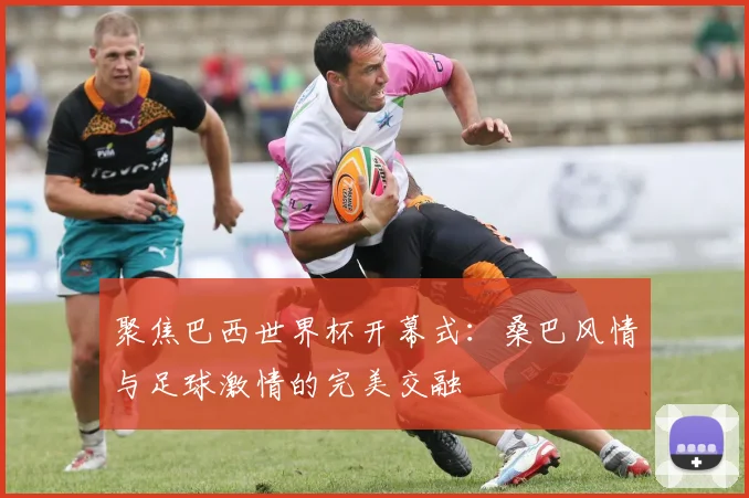 聚焦巴西世界杯开幕式：桑巴风情与足球激情的完美交融