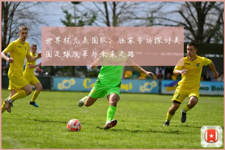 世界杯无美国队：独家专访探讨美国足球改革与未来之路